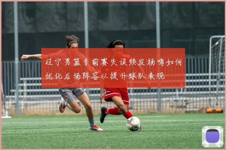 辽宁男篮季前赛失误频发杨鸣如何优化后场阵容以提升球队表现