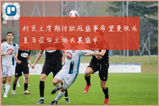 科莫主席期待欧冠盛事希望曼联或皇马莅临主场共襄盛举