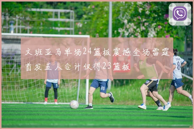 文班亚马单场24篮板震撼全场雷霆首发五人合计仅得23篮板