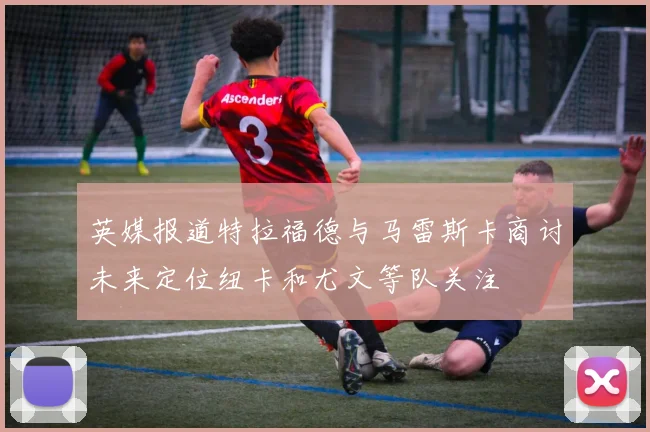 英媒报道特拉福德与马雷斯卡商讨未来定位纽卡和尤文等队关注