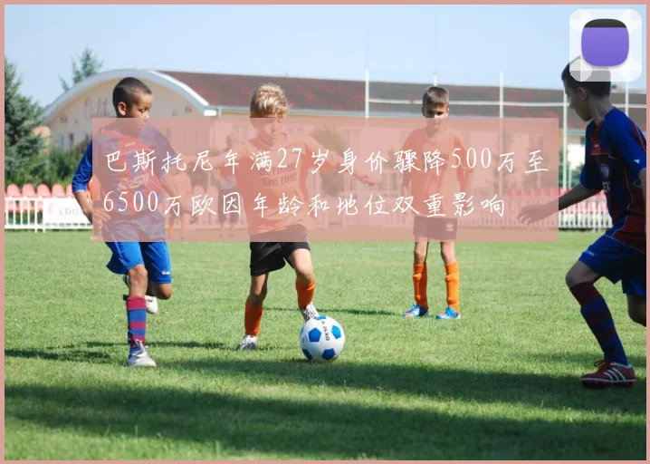 巴斯托尼年满27岁身价骤降500万至6500万欧因年龄和地位双重影响