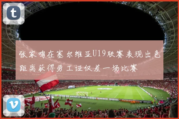 张家鸣在塞尔维亚U19联赛表现出色距离获得劳工证仅差一场比赛