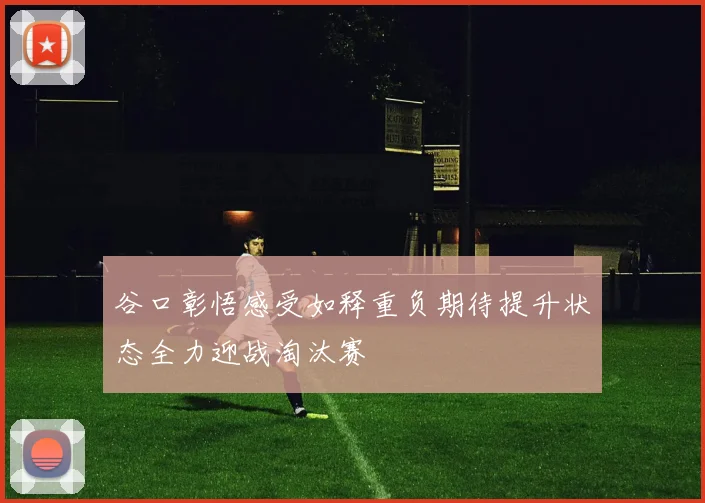 谷口彰悟感受如释重负期待提升状态全力迎战淘汰赛