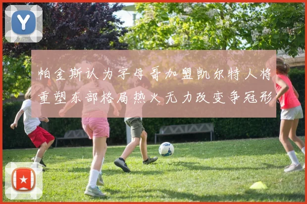 帕金斯认为字母哥加盟凯尔特人将重塑东部格局热火无力改变争冠形势