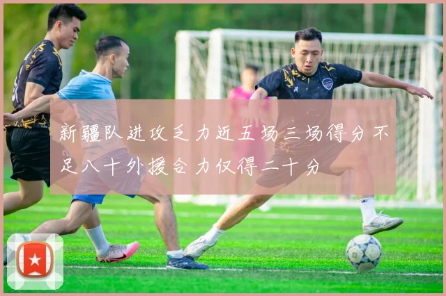 新疆队进攻乏力近五场三场得分不足八十外援合力仅得二十分