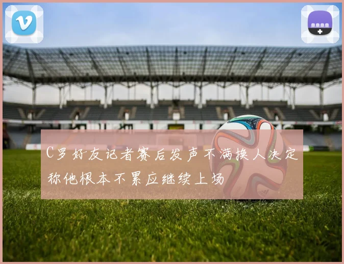 C罗好友记者赛后发声不满换人决定称他根本不累应继续上场