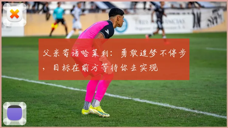父亲寄语哈莱利：勇敢追梦不停步，目标在前方等待你去实现