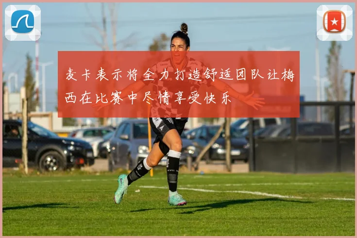 麦卡表示将全力打造舒适团队让梅西在比赛中尽情享受快乐