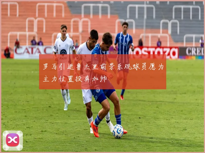 罗马引进鲁杰里前景乐观球员愿为主力位置投奔加帅