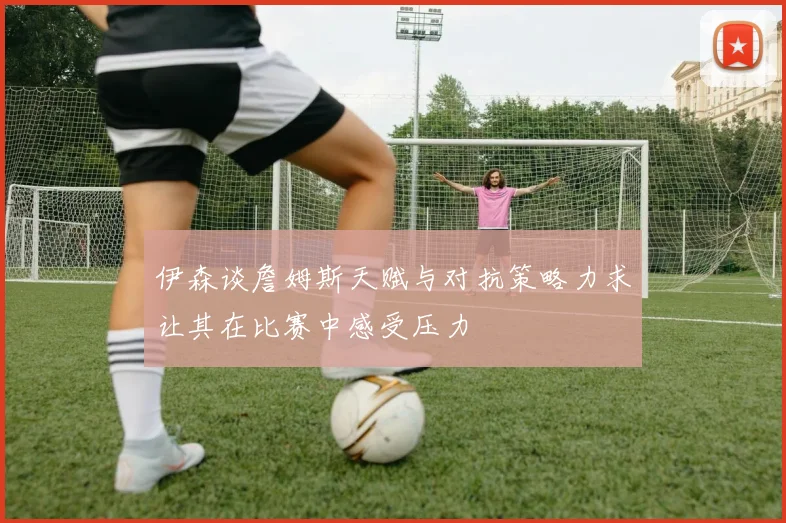 伊森谈詹姆斯天赋与对抗策略力求让其在比赛中感受压力