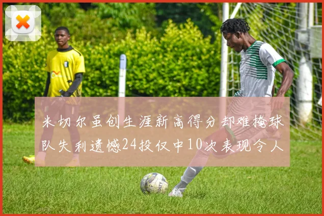 米切尔虽创生涯新高得分却难掩球队失利遗憾24投仅中10次表现令人唏嘘