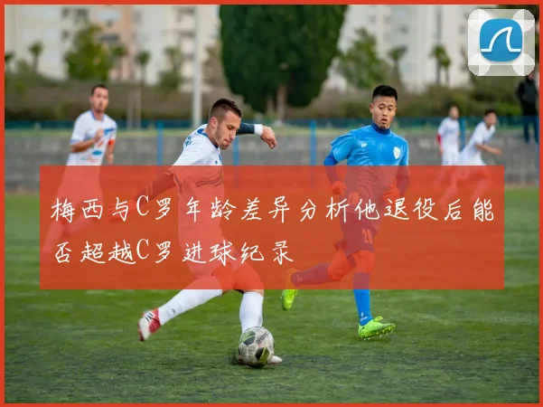 梅西与C罗年龄差异分析他退役后能否超越C罗进球纪录