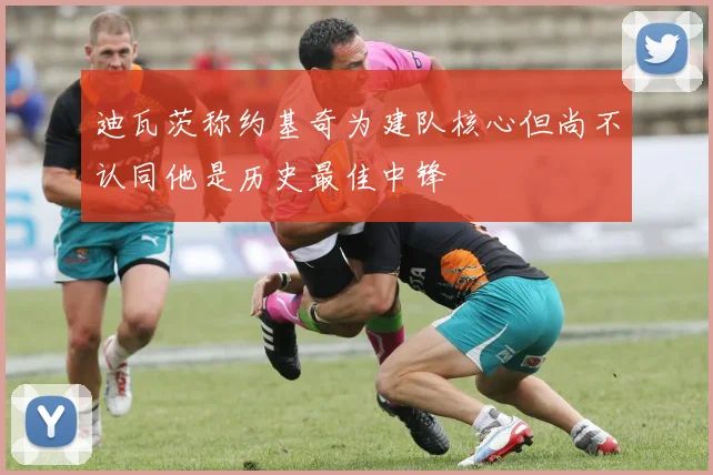 迪瓦茨称约基奇为建队核心但尚不认同他是历史最佳中锋