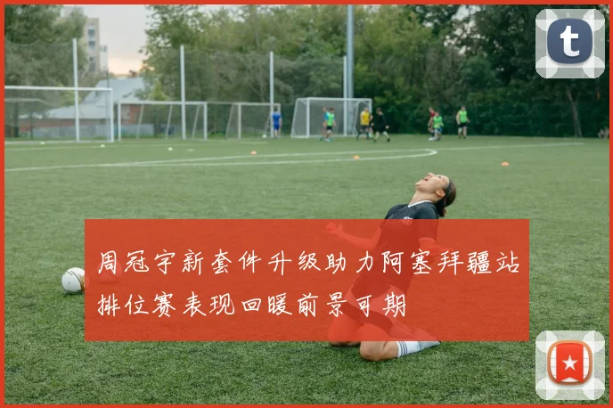 周冠宇新套件升级助力阿塞拜疆站排位赛表现回暖前景可期