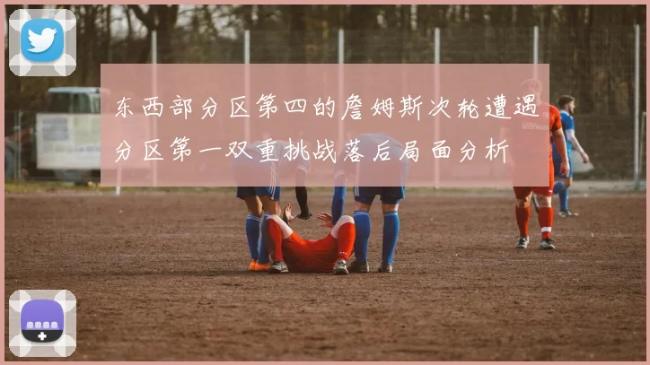东西部分区第四的詹姆斯次轮遭遇分区第一双重挑战落后局面分析