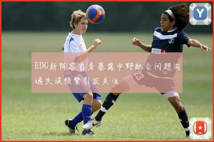 EDG新阵容首秀暴露中野配合问题沟通失误频繁引发关注