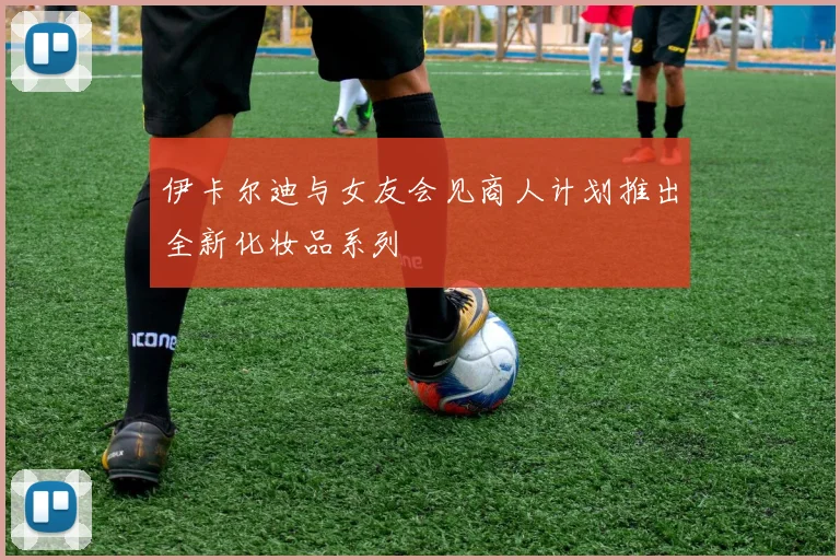 伊卡尔迪与女友会见商人计划推出全新化妆品系列