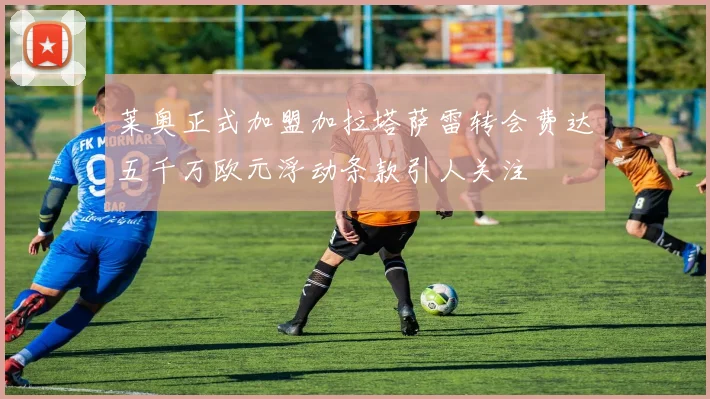 莱奥正式加盟加拉塔萨雷转会费达五千万欧元浮动条款引人关注