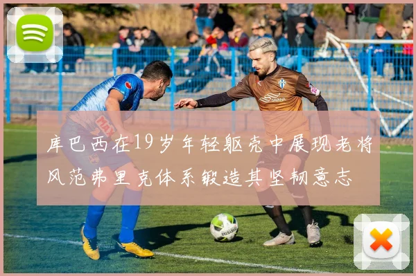 库巴西在19岁年轻躯壳中展现老将风范弗里克体系锻造其坚韧意志