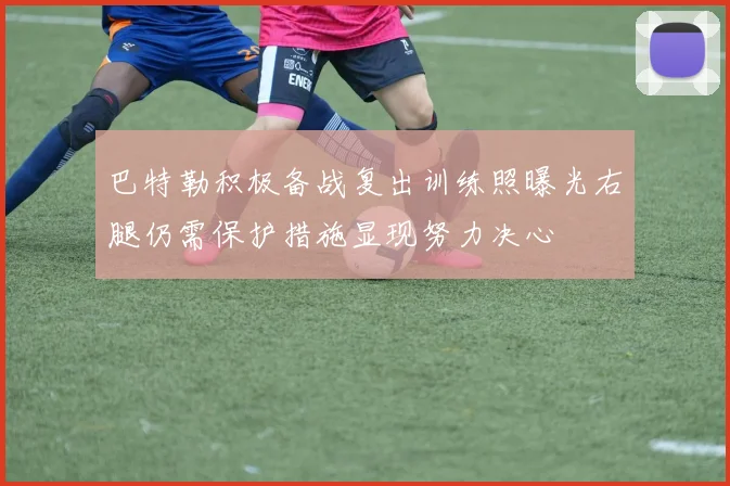 巴特勒积极备战复出训练照曝光右腿仍需保护措施显现努力决心