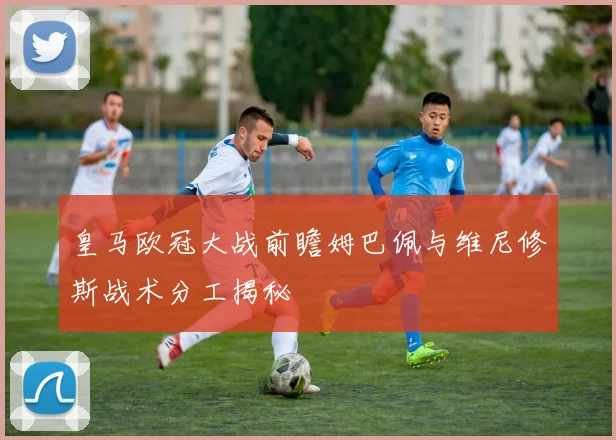 皇马欧冠大战前瞻姆巴佩与维尼修斯战术分工揭秘