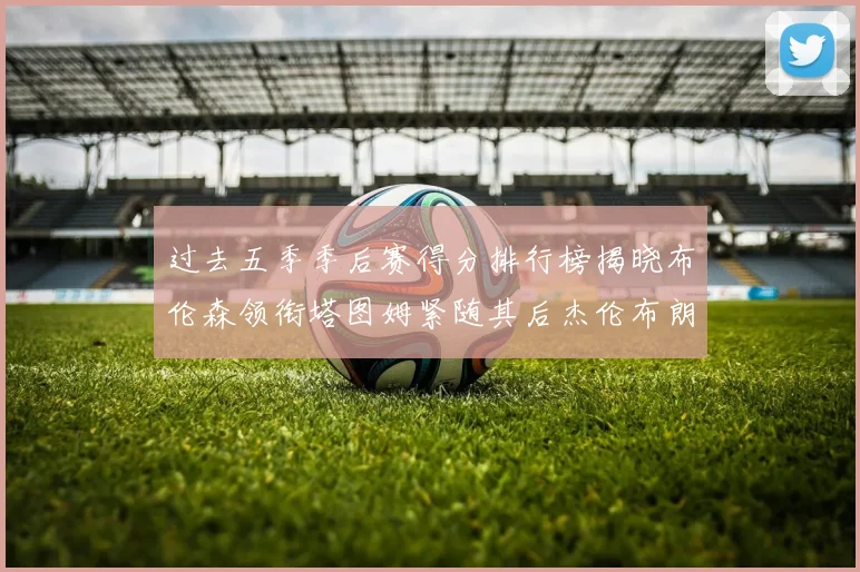 过去五季季后赛得分排行榜揭晓布伦森领衔塔图姆紧随其后杰伦布朗位列第三