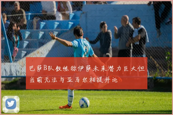 巴萨B队教练称伊萨未来潜力巨大但当前无法与亚马尔相提并论