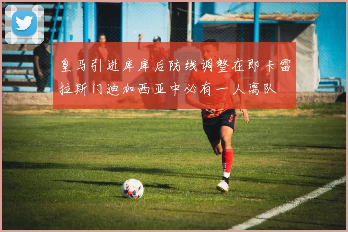 皇马引进库库后防线调整在即卡雷拉斯门迪加西亚中必有一人离队
