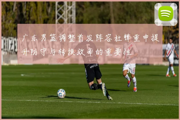 广东男篮调整首发阵容杜锋重申提升防守与转换效率的重要性