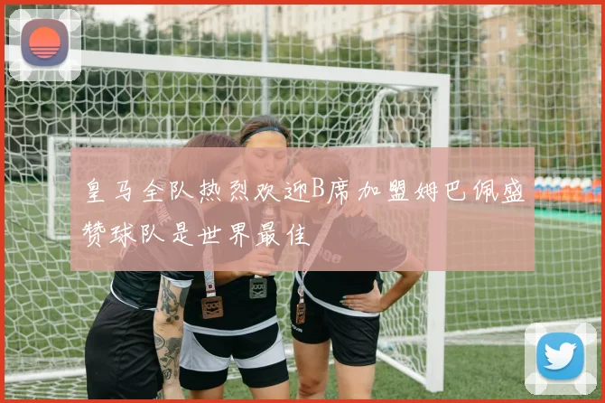 皇马全队热烈欢迎B席加盟姆巴佩盛赞球队是世界最佳