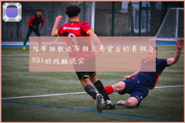 绿军助教谈布朗交易背后的真相与NBA的残酷现实
