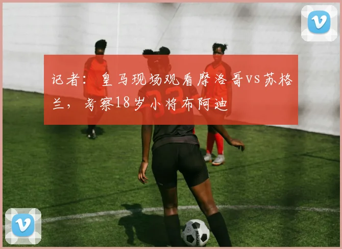 记者：皇马现场观看摩洛哥vs苏格兰，考察18岁小将布阿迪