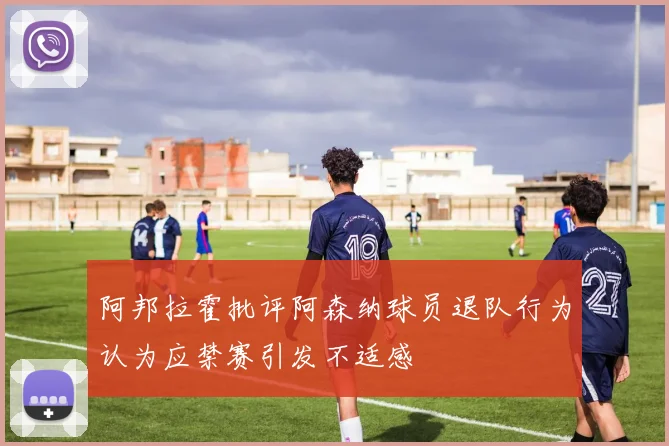 阿邦拉霍批评阿森纳球员退队行为认为应禁赛引发不适感
