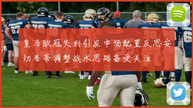 皇马欧冠失利引发中场配置反思安切洛蒂调整战术思路备受关注