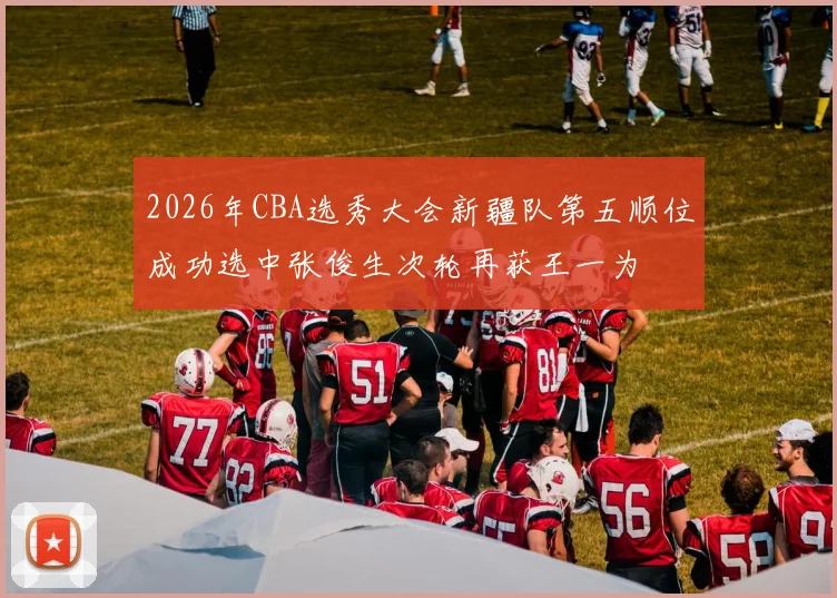 2026年CBA选秀大会新疆队第五顺位成功选中张俊生次轮再获王一为