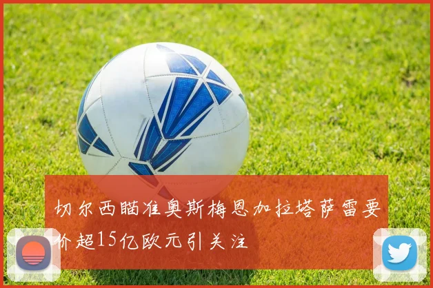 切尔西瞄准奥斯梅恩加拉塔萨雷要价超15亿欧元引关注