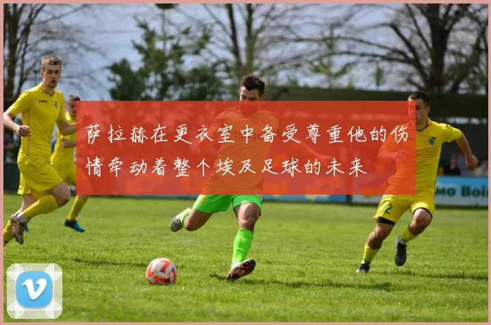 萨拉赫在更衣室中备受尊重他的伤情牵动着整个埃及足球的未来